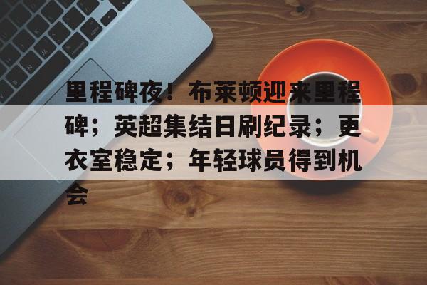 Kaiyun Sports-开云体育-包含里程碑夜！布莱顿迎来里程碑；英超集结日刷纪录；更衣室稳定；年轻球员得到机会的词条